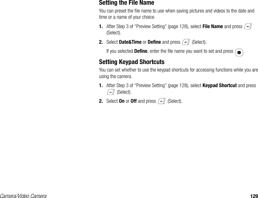 Camera/Video Camera 129Setting the File NameYou can preset the file name to use when saving pictures and videos to the date and time or a name of your choice. 1. After Step 3 of “Preview Setting” (page 128), select File Name and press   (Select). 2. Select Date&amp;Time or Define and press   (Select). If you selected Define, enter the file name you want to set and press  . Setting Keypad ShortcutsYou can set whether to use the keypad shortcuts for accessing functions while you are using the camera. 1. After Step 3 of “Preview Setting” (page 128), select Keypad Shortcut and press  (Select). 2. Select On or Off and press   (Select). 