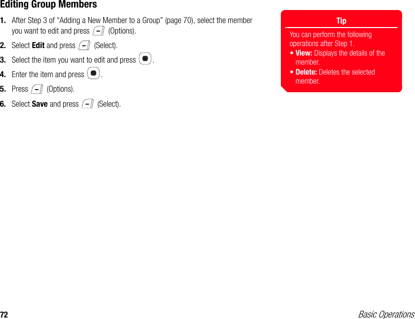 72 Basic OperationsEditing Group Members1. After Step 3 of “Adding a New Member to a Group” (page 70), select the member you want to edit and press   (Options).2. Select Edit and press   (Select). 3. Select the item you want to edit and press  .4. Enter the item and press  . 5. Press  (Options). 6. Select Save and press   (Select).TipYou can perform the following operations after Step 1. •View: Displays the details of the member. •Delete: Deletes the selected member. 