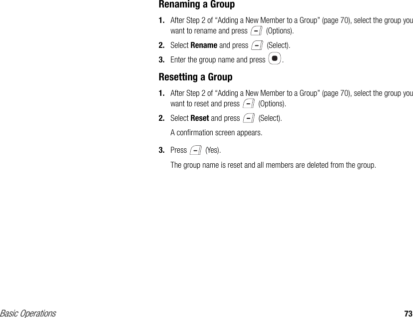 Basic Operations 73Renaming a Group1. After Step 2 of “Adding a New Member to a Group” (page 70), select the group you want to rename and press   (Options).2. Select Rename and press   (Select). 3. Enter the group name and press  .Resetting a Group1. After Step 2 of “Adding a New Member to a Group” (page 70), select the group you want to reset and press   (Options).2. Select Reset and press   (Select).A confirmation screen appears.3. Press  (Yes).The group name is reset and all members are deleted from the group.