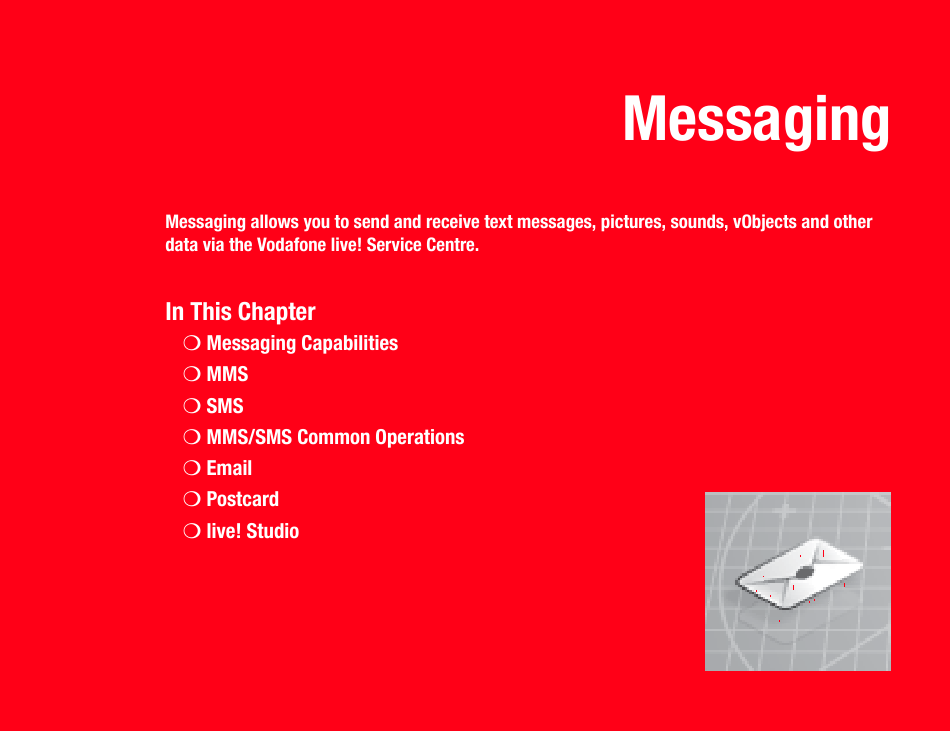 MessagingMessaging allows you to send and receive text messages, pictures, sounds, vObjects and other data via the Vodafone live! Service Centre.In This Chapter❍Messaging Capabilities❍MMS❍SMS❍MMS/SMS Common Operations❍Email❍Postcard❍live! Studio