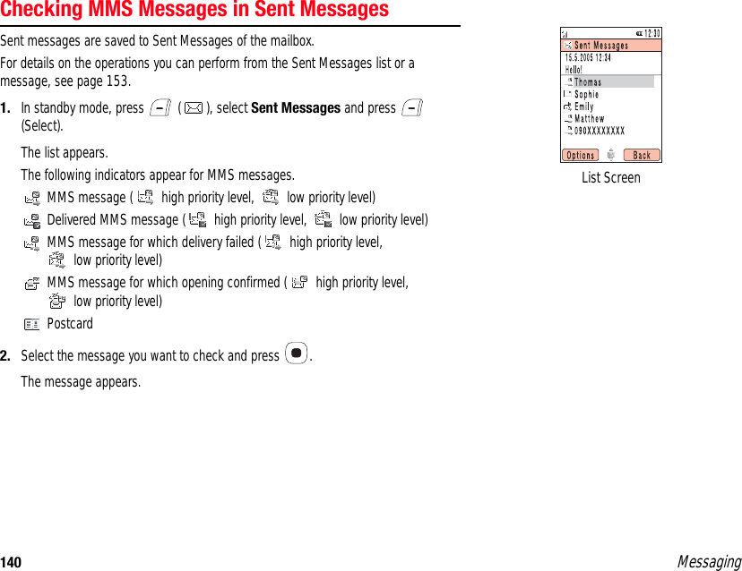 140 MessagingChecking MMS Messages in Sent MessagesSent messages are saved to Sent Messages of the mailbox. For details on the operations you can perform from the Sent Messages list or a message, see page 153. 1. In standby mode, press   ( ), select Sent Messages and press   (Select). The list appears.The following indicators appear for MMS messages. MMS message (  high priority level,   low priority level) Delivered MMS message (  high priority level,   low priority level) MMS message for which delivery failed (  high priority level,  low priority level) MMS message for which opening confirmed (  high priority level,  low priority level) Postcard2. Select the message you want to check and press  .The message appears. List Screen