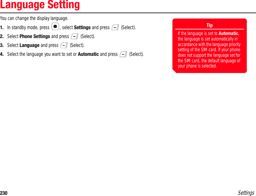 230 SettingsLanguage SettingYou can change the display language.1. In standby mode, press  , select Settings and press   (Select).2. Select Phone Settings and press   (Select).3. Select Language and press   (Select).4. Select the language you want to set or Automatic and press   (Select).TipIf the language is set to Automatic, the language is set automatically in accordance with the language priority setting of the SIM card. If your phone does not support the language set for the SIM card, the default language of your phone is selected.