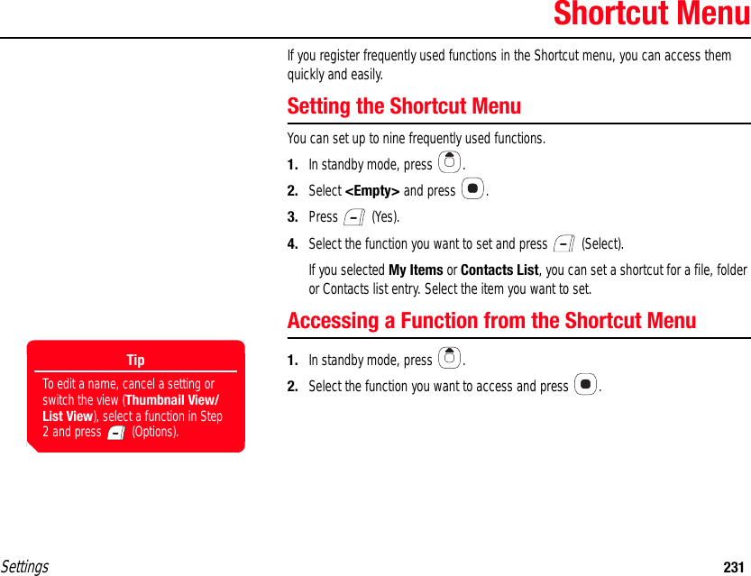 Settings 231Shortcut MenuIf you register frequently used functions in the Shortcut menu, you can access them quickly and easily.Setting the Shortcut MenuYou can set up to nine frequently used functions.1. In standby mode, press  .2. Select &lt;Empty&gt; and press  .3. Press  (Yes).4. Select the function you want to set and press   (Select).If you selected My Items or Contacts List, you can set a shortcut for a file, folder or Contacts list entry. Select the item you want to set.Accessing a Function from the Shortcut Menu1. In standby mode, press  .2. Select the function you want to access and press  .TipTo edit a name, cancel a setting or switch the view (Thumbnail View/List View), select a function in Step 2 and press   (Options).