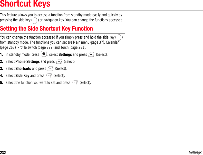 232 SettingsShortcut KeysThis feature allows you to access a function from standby mode easily and quickly by pressing the side key ( ) or navigation key. You can change the functions accessed.Setting the Side Shortcut Key FunctionYou can change the function accessed if you simply press and hold the side key ( ) from standby mode. The functions you can set are Main menu (page 37), Calendar (page 263), Profile switch (page 222) and Torch (page 281).1. In standby mode, press  , select Settings and press   (Select).2. Select Phone Settings and press   (Select).3. Select Shortcuts and press   (Select).4. Select Side Key and press   (Select).5. Select the function you want to set and press   (Select).