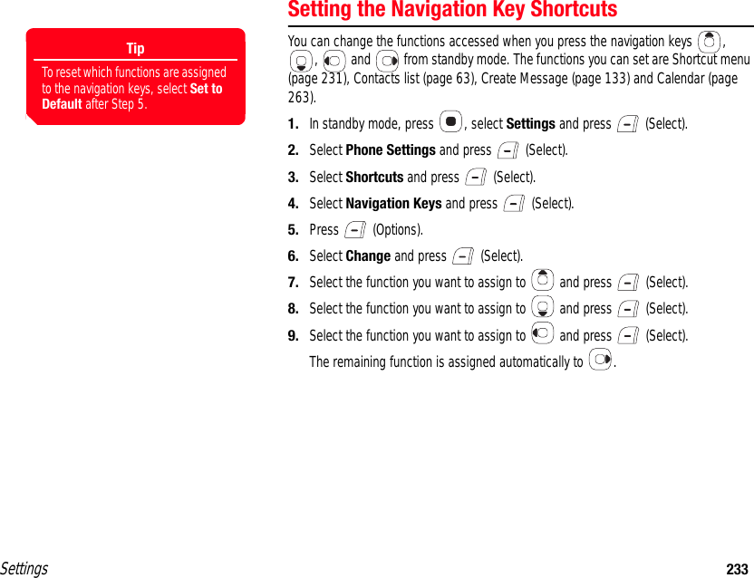 Settings 233Setting the Navigation Key ShortcutsYou can change the functions accessed when you press the navigation keys  , ,   and   from standby mode. The functions you can set are Shortcut menu (page 231), Contacts list (page 63), Create Message (page 133) and Calendar (page 263).1. In standby mode, press  , select Settings and press   (Select).2. Select Phone Settings and press   (Select).3. Select Shortcuts and press   (Select).4. Select Navigation Keys and press   (Select).5. Press  (Options).6. Select Change and press   (Select).7. Select the function you want to assign to   and press   (Select).8. Select the function you want to assign to   and press   (Select).9. Select the function you want to assign to   and press   (Select).The remaining function is assigned automatically to  .TipTo reset which functions are assigned to the navigation keys, select Set to Default after Step 5.