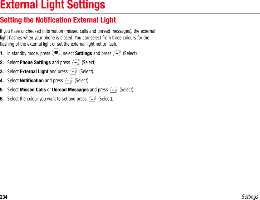 234 SettingsExternal Light SettingsSetting the Notification External LightIf you have unchecked information (missed calls and unread messages), the external light flashes when your phone is closed. You can select from three colours for the flashing of the external light or set the external light not to flash.1. In standby mode, press  , select Settings and press   (Select).2. Select Phone Settings and press   (Select).3. Select External Light and press   (Select).4. Select Notification and press   (Select).5. Select Missed Calls or Unread Messages and press   (Select).6. Select the colour you want to set and press   (Select).