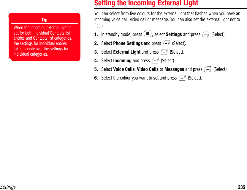 Settings 235Setting the Incoming External LightYou can select from five colours for the external light that flashes when you have an incoming voice call, video call or message. You can also set the external light not to flash.1. In standby mode, press  , select Settings and press   (Select).2. Select Phone Settings and press   (Select).3. Select External Light and press   (Select).4. Select Incoming and press   (Select).5. Select Voice Calls, Video Calls or Messages and press   (Select).6. Select the colour you want to set and press   (Select).TipWhen the incoming external light is set for both individual Contacts list entries and Contacts list categories, the settings for individual entries takes priority over the settings for individual categories. 