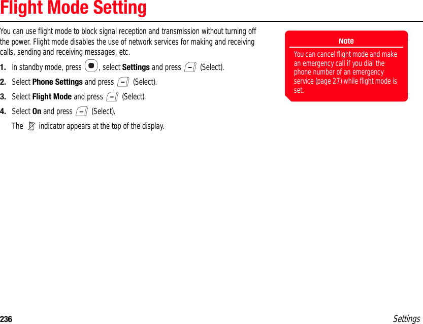 236 SettingsFlight Mode SettingYou can use flight mode to block signal reception and transmission without turning off the power. Flight mode disables the use of network services for making and receiving calls, sending and receiving messages, etc.1. In standby mode, press  , select Settings and press   (Select).2. Select Phone Settings and press   (Select).3. Select Flight Mode and press   (Select).4. Select On and press   (Select).The   indicator appears at the top of the display.NoteYou can cancel flight mode and make an emergency call if you dial the phone number of an emergency service (page 27) while flight mode is set.