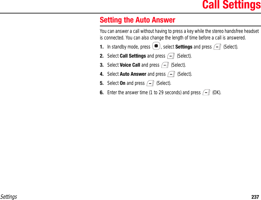 Settings 237Call SettingsSetting the Auto AnswerYou can answer a call without having to press a key while the stereo handsfree headset  is connected. You can also change the length of time before a call is answered.1. In standby mode, press  , select Settings and press   (Select).2. Select Call Settings and press   (Select).3. Select Voice Call and press   (Select).4. Select Auto Answer and press   (Select).5. Select On and press   (Select).6. Enter the answer time (1 to 29 seconds) and press   (OK).