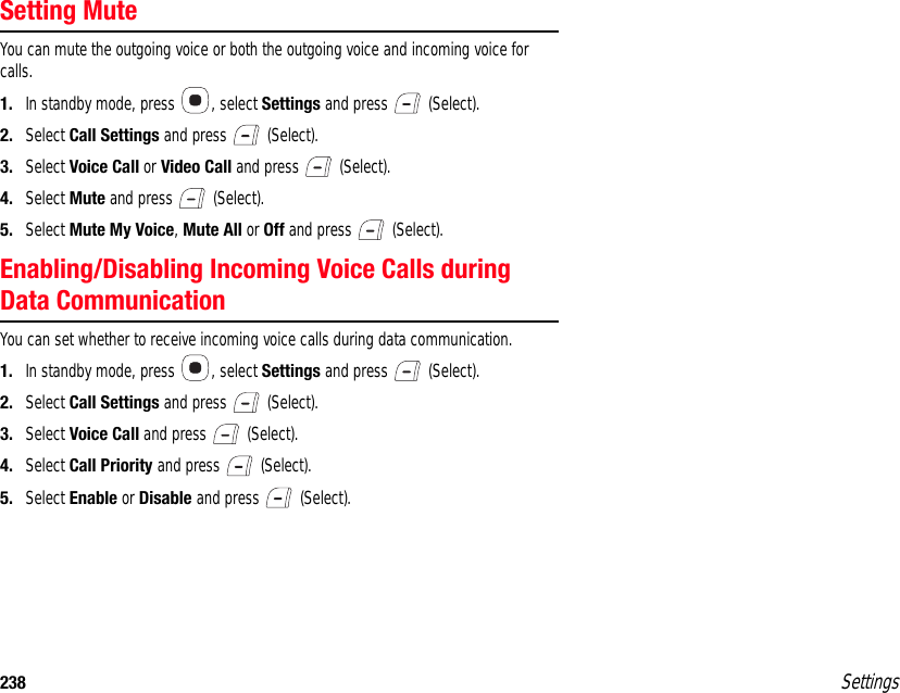238 SettingsSetting MuteYou can mute the outgoing voice or both the outgoing voice and incoming voice for calls.1. In standby mode, press  , select Settings and press   (Select).2. Select Call Settings and press   (Select).3. Select Voice Call or Video Call and press   (Select).4. Select Mute and press   (Select).5. Select Mute My Voice, Mute All or Off and press   (Select).Enabling/Disabling Incoming Voice Calls during Data CommunicationYou can set whether to receive incoming voice calls during data communication.1. In standby mode, press  , select Settings and press   (Select).2. Select Call Settings and press   (Select).3. Select Voice Call and press   (Select).4. Select Call Priority and press   (Select).5. Select Enable or Disable and press   (Select).
