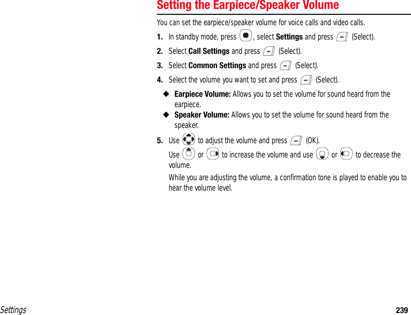 Settings 239Setting the Earpiece/Speaker VolumeYou can set the earpiece/speaker volume for voice calls and video calls.1. In standby mode, press  , select Settings and press   (Select).2. Select Call Settings and press   (Select).3. Select Common Settings and press   (Select).4. Select the volume you want to set and press   (Select).◆Earpiece Volume: Allows you to set the volume for sound heard from the earpiece.◆Speaker Volume: Allows you to set the volume for sound heard from the speaker.5. Use   to adjust the volume and press   (OK).Use   or   to increase the volume and use   or   to decrease the volume.While you are adjusting the volume, a confirmation tone is played to enable you to hear the volume level.