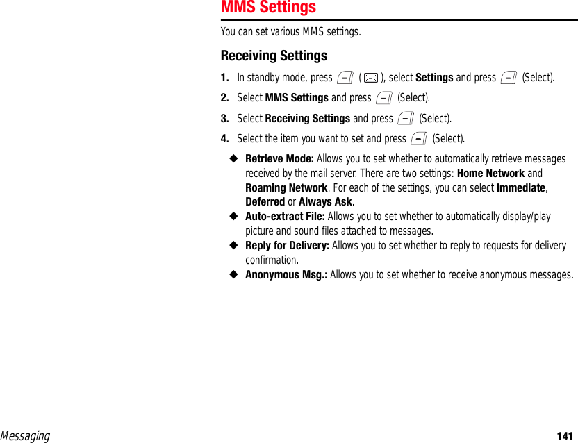 Messaging 141MMS SettingsYou can set various MMS settings. Receiving Settings1. In standby mode, press   ( ), select Settings and press   (Select). 2. Select MMS Settings and press   (Select). 3. Select Receiving Settings and press   (Select). 4. Select the item you want to set and press   (Select). ◆Retrieve Mode: Allows you to set whether to automatically retrieve messages received by the mail server. There are two settings: Home Network and Roaming Network. For each of the settings, you can select Immediate, Deferred or Always Ask. ◆Auto-extract File: Allows you to set whether to automatically display/play picture and sound files attached to messages. ◆Reply for Delivery: Allows you to set whether to reply to requests for delivery confirmation. ◆Anonymous Msg.: Allows you to set whether to receive anonymous messages. 
