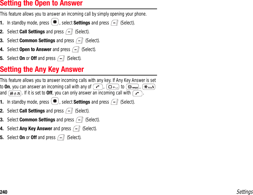 240 SettingsSetting the Open to AnswerThis feature allows you to answer an incoming call by simply opening your phone.1. In standby mode, press  , select Settings and press   (Select).2. Select Call Settings and press   (Select).3. Select Common Settings and press   (Select).4. Select Open to Answer and press   (Select).5. Select On or Off and press   (Select).Setting the Any Key AnswerThis feature allows you to answer incoming calls with any key. If Any Key Answer is set to On, you can answer an incoming call with any of  ,   to  ,   and  . If it is set to Off, you can only answer an incoming call with  .1. In standby mode, press  , select Settings and press   (Select).2. Select Call Settings and press   (Select).3. Select Common Settings and press   (Select).4. Select Any Key Answer and press   (Select).5. Select On or Off and press   (Select).