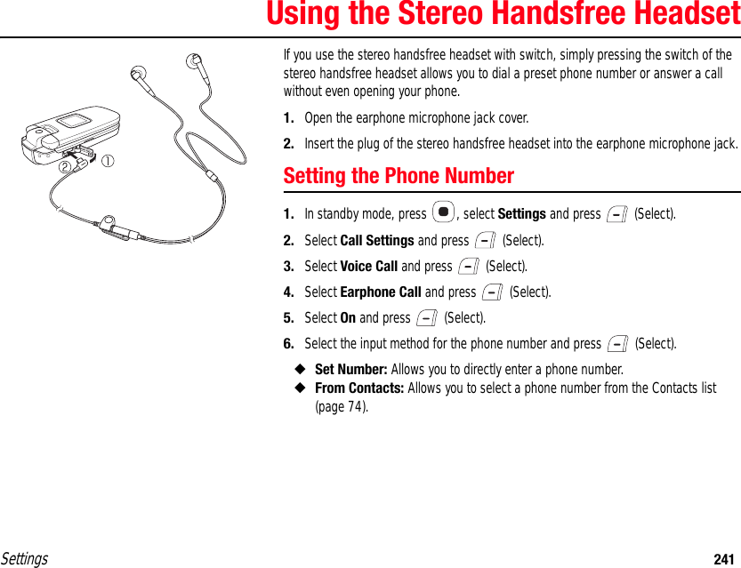 Settings 241Using the Stereo Handsfree HeadsetIf you use the stereo handsfree headset with switch, simply pressing the switch of the stereo handsfree headset allows you to dial a preset phone number or answer a call without even opening your phone. 1. Open the earphone microphone jack cover.2. Insert the plug of the stereo handsfree headset into the earphone microphone jack.Setting the Phone Number1. In standby mode, press  , select Settings and press   (Select).2. Select Call Settings and press   (Select).3. Select Voice Call and press   (Select).4. Select Earphone Call and press   (Select).5. Select On and press   (Select).6. Select the input method for the phone number and press   (Select).◆Set Number: Allows you to directly enter a phone number.◆From Contacts: Allows you to select a phone number from the Contacts list (page 74).