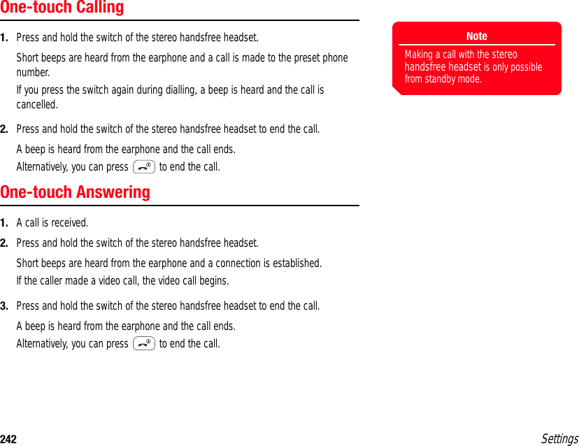 242 SettingsOne-touch Calling1. Press and hold the switch of the stereo handsfree headset.Short beeps are heard from the earphone and a call is made to the preset phone number.If you press the switch again during dialling, a beep is heard and the call is cancelled.2. Press and hold the switch of the stereo handsfree headset to end the call.A beep is heard from the earphone and the call ends.Alternatively, you can press   to end the call.One-touch Answering1. A call is received.2. Press and hold the switch of the stereo handsfree headset.Short beeps are heard from the earphone and a connection is established.If the caller made a video call, the video call begins.3. Press and hold the switch of the stereo handsfree headset to end the call.A beep is heard from the earphone and the call ends.Alternatively, you can press   to end the call.NoteMaking a call with the stereo handsfree headset is only possible from standby mode.