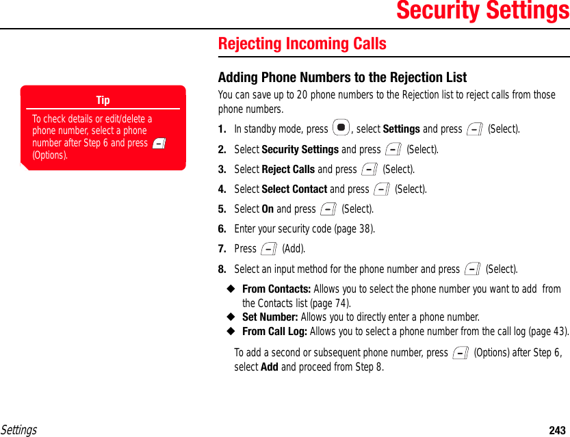 Settings 243Security SettingsRejecting Incoming CallsAdding Phone Numbers to the Rejection ListYou can save up to 20 phone numbers to the Rejection list to reject calls from those phone numbers.1. In standby mode, press  , select Settings and press   (Select).2. Select Security Settings and press   (Select).3. Select Reject Calls and press   (Select).4. Select Select Contact and press   (Select).5. Select On and press   (Select).6. Enter your security code (page 38).7. Press  (Add).8. Select an input method for the phone number and press   (Select).◆From Contacts: Allows you to select the phone number you want to add  from the Contacts list (page 74).◆Set Number: Allows you to directly enter a phone number.◆From Call Log: Allows you to select a phone number from the call log (page 43).To add a second or subsequent phone number, press   (Options) after Step 6, select Add and proceed from Step 8.TipTo check details or edit/delete a phone number, select a phone number after Step 6 and press   (Options).