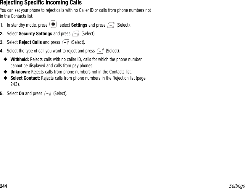 244 SettingsRejecting Specific Incoming CallsYou can set your phone to reject calls with no Caller ID or calls from phone numbers not in the Contacts list. 1. In standby mode, press  , select Settings and press   (Select).2. Select Security Settings and press   (Select).3. Select Reject Calls and press   (Select).4. Select the type of call you want to reject and press   (Select).◆Withheld: Rejects calls with no caller ID, calls for which the phone number cannot be displayed and calls from pay phones. ◆Unknown: Rejects calls from phone numbers not in the Contacts list.◆Select Contact: Rejects calls from phone numbers in the Rejection list (page 243).5. Select On and press   (Select).