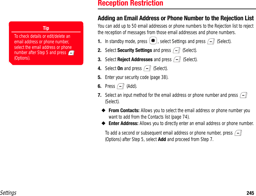 Settings 245Reception RestrictionAdding an Email Address or Phone Number to the Rejection ListYou can add up to 50 email addresses or phone numbers to the Rejection list to reject the reception of messages from those email addresses and phone numbers. 1. In standby mode, press  , select Settings and press   (Select). 2. Select Security Settings and press   (Select). 3. Select Reject Addresses and press   (Select). 4. Select On and press   (Select). 5. Enter your security code (page 38). 6. Press  (Add). 7. Select an input method for the email address or phone number and press   (Select). ◆From Contacts: Allows you to select the email address or phone number you want to add from the Contacts list (page 74). ◆Enter Address: Allows you to directly enter an email address or phone number. To add a second or subsequent email address or phone number, press   (Options) after Step 5, select Add and proceed from Step 7. TipTo check details or edit/delete an email address or phone number, select the email address or phone number after Step 5 and press   (Options).