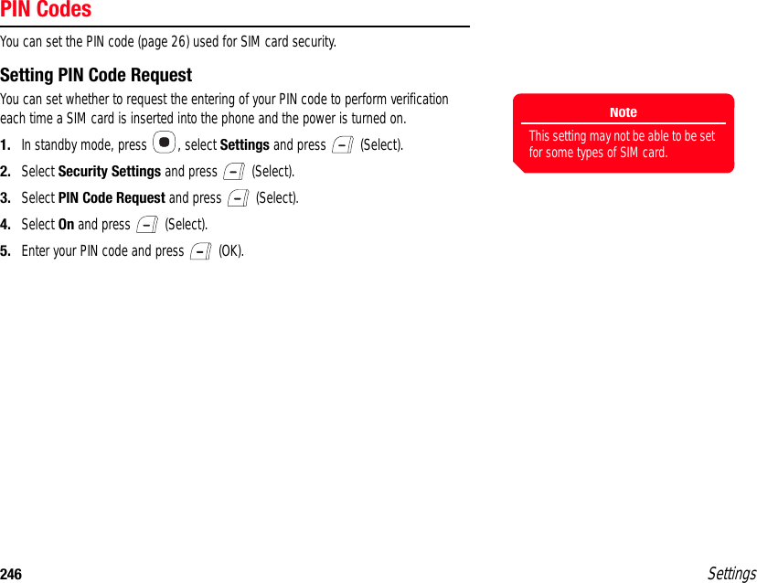 246 SettingsPIN CodesYou can set the PIN code (page 26) used for SIM card security.Setting PIN Code RequestYou can set whether to request the entering of your PIN code to perform verification each time a SIM card is inserted into the phone and the power is turned on.1. In standby mode, press  , select Settings and press   (Select).2. Select Security Settings and press   (Select).3. Select PIN Code Request and press   (Select).4. Select On and press   (Select).5. Enter your PIN code and press   (OK).NoteThis setting may not be able to be set for some types of SIM card.