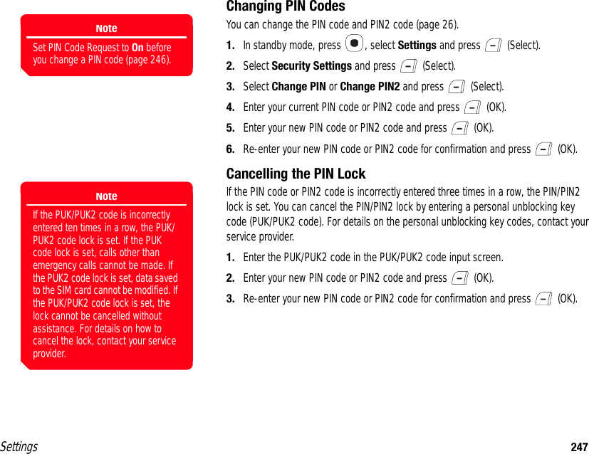 Settings 247Changing PIN CodesYou can change the PIN code and PIN2 code (page 26).1. In standby mode, press  , select Settings and press   (Select).2. Select Security Settings and press   (Select).3. Select Change PIN or Change PIN2 and press   (Select).4. Enter your current PIN code or PIN2 code and press   (OK).5. Enter your new PIN code or PIN2 code and press   (OK).6. Re-enter your new PIN code or PIN2 code for confirmation and press   (OK).Cancelling the PIN LockIf the PIN code or PIN2 code is incorrectly entered three times in a row, the PIN/PIN2 lock is set. You can cancel the PIN/PIN2 lock by entering a personal unblocking key code (PUK/PUK2 code). For details on the personal unblocking key codes, contact your service provider.1. Enter the PUK/PUK2 code in the PUK/PUK2 code input screen.2. Enter your new PIN code or PIN2 code and press   (OK).3. Re-enter your new PIN code or PIN2 code for confirmation and press   (OK).NoteSet PIN Code Request to On before you change a PIN code (page 246).NoteIf the PUK/PUK2 code is incorrectly entered ten times in a row, the PUK/PUK2 code lock is set. If the PUK code lock is set, calls other than emergency calls cannot be made. If the PUK2 code lock is set, data saved to the SIM card cannot be modified. If the PUK/PUK2 code lock is set, the lock cannot be cancelled without assistance. For details on how to cancel the lock, contact your service provider.