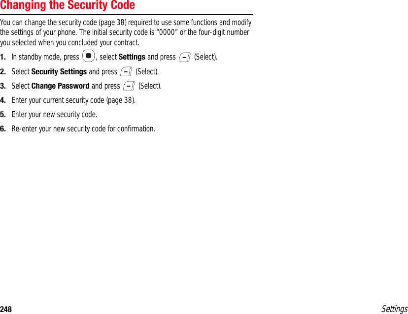 248 SettingsChanging the Security CodeYou can change the security code (page 38) required to use some functions and modify the settings of your phone. The initial security code is “0000” or the four-digit number you selected when you concluded your contract.1. In standby mode, press  , select Settings and press   (Select).2. Select Security Settings and press   (Select).3. Select Change Password and press   (Select).4. Enter your current security code (page 38).5. Enter your new security code.6. Re-enter your new security code for confirmation.