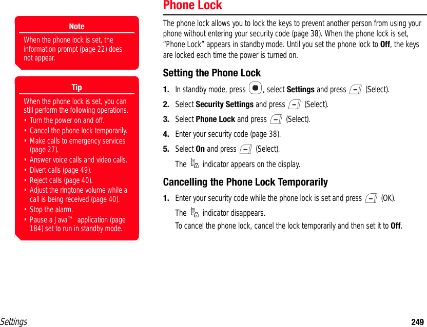 Settings 249Phone LockThe phone lock allows you to lock the keys to prevent another person from using your phone without entering your security code (page 38). When the phone lock is set, “Phone Lock” appears in standby mode. Until you set the phone lock to Off, the keys are locked each time the power is turned on.Setting the Phone Lock1. In standby mode, press  , select Settings and press   (Select).2. Select Security Settings and press   (Select).3. Select Phone Lock and press   (Select).4. Enter your security code (page 38).5. Select On and press   (Select).The   indicator appears on the display.Cancelling the Phone Lock Temporarily1. Enter your security code while the phone lock is set and press   (OK).The   indicator disappears.To cancel the phone lock, cancel the lock temporarily and then set it to Off.NoteWhen the phone lock is set, the information prompt (page 22) does not appear.TipWhen the phone lock is set, you can still perform the following operations.• Turn the power on and off.• Cancel the phone lock temporarily.• Make calls to emergency services (page 27).• Answer voice calls and video calls.• Divert calls (page 49).• Reject calls (page 40).• Adjust the ringtone volume while a call is being received (page 40). • Stop the alarm.• Pause a Java™ application (page 184) set to run in standby mode.
