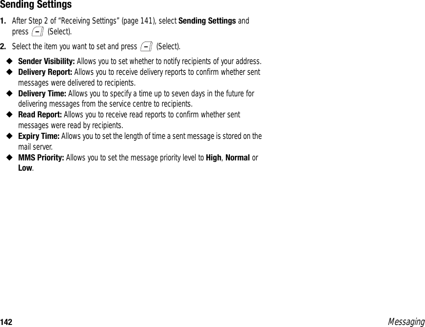 142 MessagingSending Settings1. After Step 2 of “Receiving Settings” (page 141), select Sending Settings and press  (Select). 2. Select the item you want to set and press   (Select). ◆Sender Visibility: Allows you to set whether to notify recipients of your address. ◆Delivery Report: Allows you to receive delivery reports to confirm whether sent messages were delivered to recipients. ◆Delivery Time: Allows you to specify a time up to seven days in the future for delivering messages from the service centre to recipients. ◆Read Report: Allows you to receive read reports to confirm whether sent messages were read by recipients. ◆Expiry Time: Allows you to set the length of time a sent message is stored on the mail server.◆MMS Priority: Allows you to set the message priority level to High, Normal or Low. 