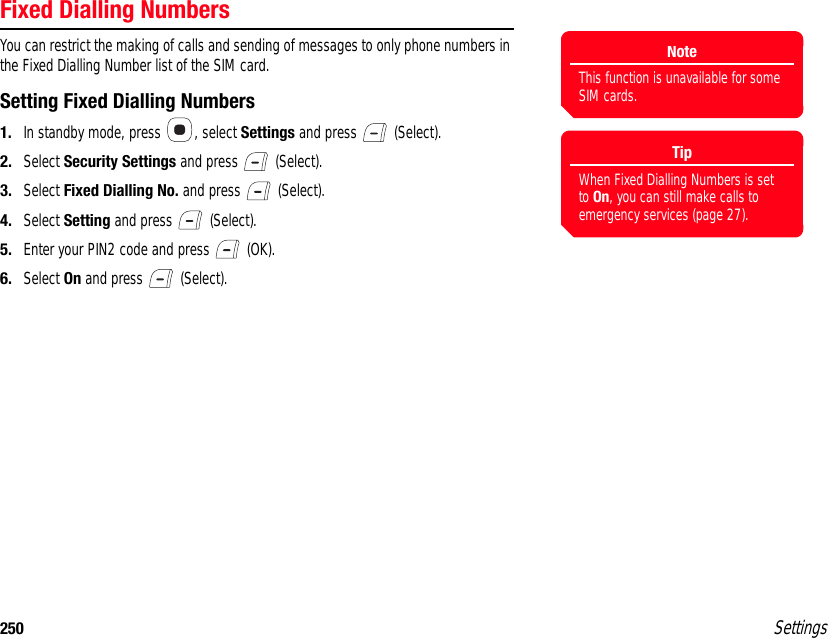 250 SettingsFixed Dialling NumbersYou can restrict the making of calls and sending of messages to only phone numbers in the Fixed Dialling Number list of the SIM card.Setting Fixed Dialling Numbers1. In standby mode, press  , select Settings and press   (Select).2. Select Security Settings and press   (Select).3. Select Fixed Dialling No. and press   (Select).4. Select Setting and press   (Select).5. Enter your PIN2 code and press   (OK).6. Select On and press   (Select).NoteThis function is unavailable for some SIM cards.TipWhen Fixed Dialling Numbers is set to On, you can still make calls to emergency services (page 27).