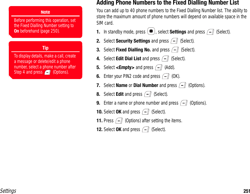 Settings 251Adding Phone Numbers to the Fixed Dialling Number ListYou can add up to 40 phone numbers to the Fixed Dialling Number list. The ability to store the maximum amount of phone numbers will depend on available space in the SIM card.1. In standby mode, press  , select Settings and press   (Select).2. Select Security Settings and press   (Select).3. Select Fixed Dialling No. and press   (Select).4. Select Edit Dial List and press   (Select).5. Select &lt;Empty&gt; and press   (Add).6. Enter your PIN2 code and press   (OK).7. Select Name or Dial Number and press   (Options).8. Select Edit and press   (Select).9. Enter a name or phone number and press   (Options).10. Select OK and press   (Select).11. Press   (Options) after setting the items.12. Select OK and press   (Select).NoteBefore performing this operation, set the Fixed Dialling Number setting to On beforehand (page 250). TipTo display details, make a call, create a message or delete/edit a phone number, select a phone number after Step 4 and press   (Options).