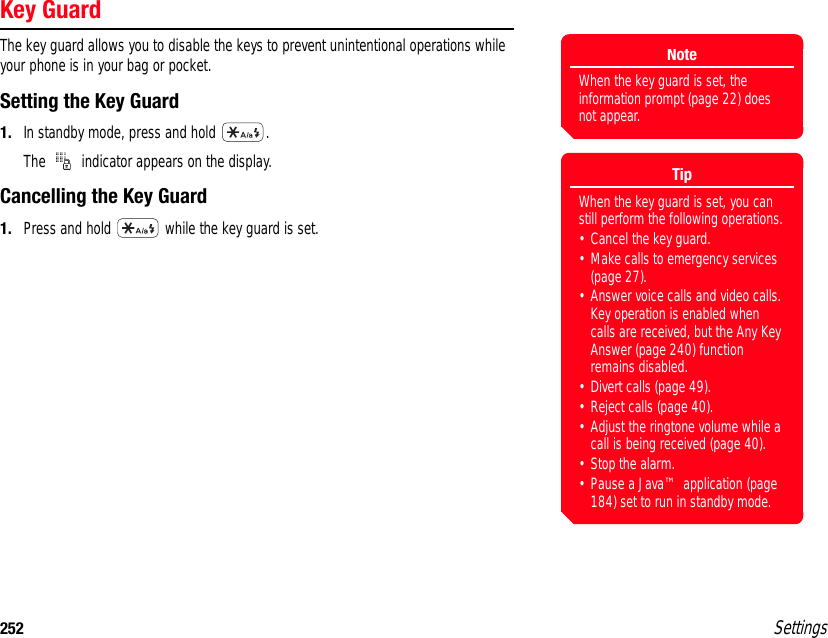 252 SettingsKey GuardThe key guard allows you to disable the keys to prevent unintentional operations while your phone is in your bag or pocket.Setting the Key Guard1. In standby mode, press and hold  .The   indicator appears on the display.Cancelling the Key Guard1. Press and hold   while the key guard is set.NoteWhen the key guard is set, the information prompt (page 22) does not appear. TipWhen the key guard is set, you can still perform the following operations.• Cancel the key guard.• Make calls to emergency services (page 27).• Answer voice calls and video calls. Key operation is enabled when calls are received, but the Any Key Answer (page 240) function remains disabled. • Divert calls (page 49).• Reject calls (page 40).• Adjust the ringtone volume while a call is being received (page 40).• Stop the alarm.• Pause a Java™ application (page 184) set to run in standby mode.