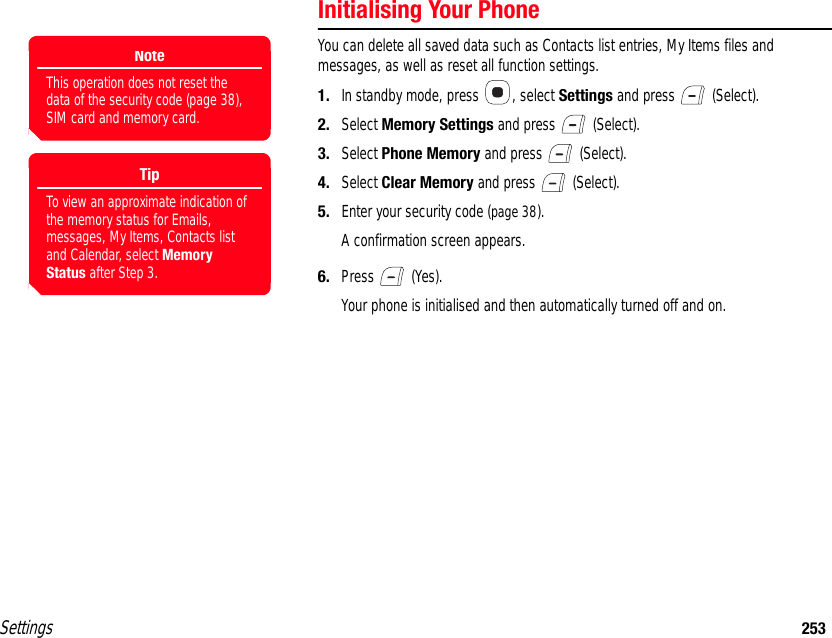 Settings 253Initialising Your PhoneYou can delete all saved data such as Contacts list entries, My Items files and messages, as well as reset all function settings.1. In standby mode, press  , select Settings and press   (Select).2. Select Memory Settings and press   (Select).3. Select Phone Memory and press   (Select).4. Select Clear Memory and press   (Select).5. Enter your security code (page 38).A confirmation screen appears.6. Press  (Yes).Your phone is initialised and then automatically turned off and on.NoteThis operation does not reset the data of the security code (page 38), SIM card and memory card.TipTo view an approximate indication of the memory status for Emails, messages, My Items, Contacts list and Calendar, select Memory Status after Step 3.