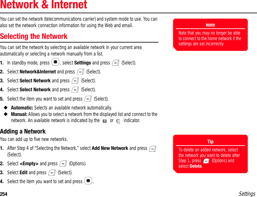 254 SettingsNetwork &amp; InternetYou can set the network (telecommunications carrier) and system mode to use. You can also set the network connection information for using the Web and email.Selecting the NetworkYou can set the network by selecting an available network in your current area automatically or selecting a network manually from a list.1. In standby mode, press  , select Settings and press   (Select).2. Select Network&amp;Internet and press   (Select).3. Select Select Network and press   (Select).4. Select Select Network and press   (Select).5. Select the item you want to set and press   (Select).◆Automatic: Selects an available network automatically.◆Manual: Allows you to select a network from the displayed list and connect to the network. An available network is indicated by the   or   indicator. Adding a NetworkYou can add up to five new networks.1. After Step 4 of “Selecting the Network,” select Add New Network and press   (Select).2. Select &lt;Empty&gt; and press   (Options).3. Select Edit and press   (Select).4. Select the item you want to set and press  .NoteNote that you may no longer be able to connect to the home network if the settings are set incorrectly.TipTo delete an added network, select the network you want to delete after Step 1, press   (Options) and select Delete.