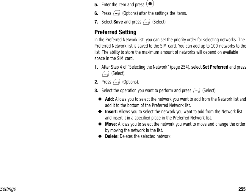 Settings 2555. Enter the item and press  .6. Press   (Options) after the settings the items.7. Select Save and press   (Select).Preferred SettingIn the Preferred Network list, you can set the priority order for selecting networks. The Preferred Network list is saved to the SIM card. You can add up to 100 networks to the list. The ability to store the maximum amount of networks will depend on available space in the SIM card.1. After Step 4 of “Selecting the Network” (page 254), select Set Preferred and press  (Select).2. Press  (Options).3. Select the operation you want to perform and press   (Select).◆Add: Allows you to select the network you want to add from the Network list and add it to the bottom of the Preferred Network list.◆Insert: Allows you to select the network you want to add from the Network list and insert it in a specified place in the Preferred Network list.◆Move: Allows you to select the network you want to move and change the order by moving the network in the list.◆Delete: Deletes the selected network.