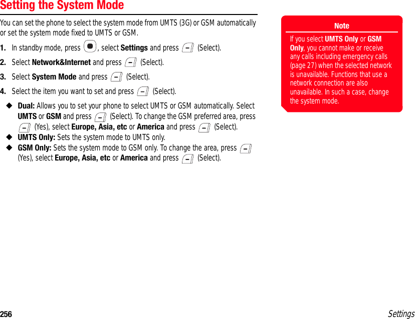 256 SettingsSetting the System ModeYou can set the phone to select the system mode from UMTS (3G) or GSM automatically or set the system mode fixed to UMTS or GSM.1. In standby mode, press  , select Settings and press   (Select).2. Select Network&amp;Internet and press   (Select).3. Select System Mode and press   (Select).4. Select the item you want to set and press   (Select).◆Dual: Allows you to set your phone to select UMTS or GSM automatically. Select UMTS or GSM and press   (Select). To change the GSM preferred area, press  (Yes), select Europe, Asia, etc or America and press   (Select).◆UMTS Only: Sets the system mode to UMTS only.◆GSM Only: Sets the system mode to GSM only. To change the area, press   (Yes), select Europe, Asia, etc or America and press   (Select).NoteIf you select UMTS Only or GSM Only, you cannot make or receive any calls including emergency calls (page 27) when the selected network is unavailable. Functions that use a network connection are also unavailable. In such a case, change the system mode.