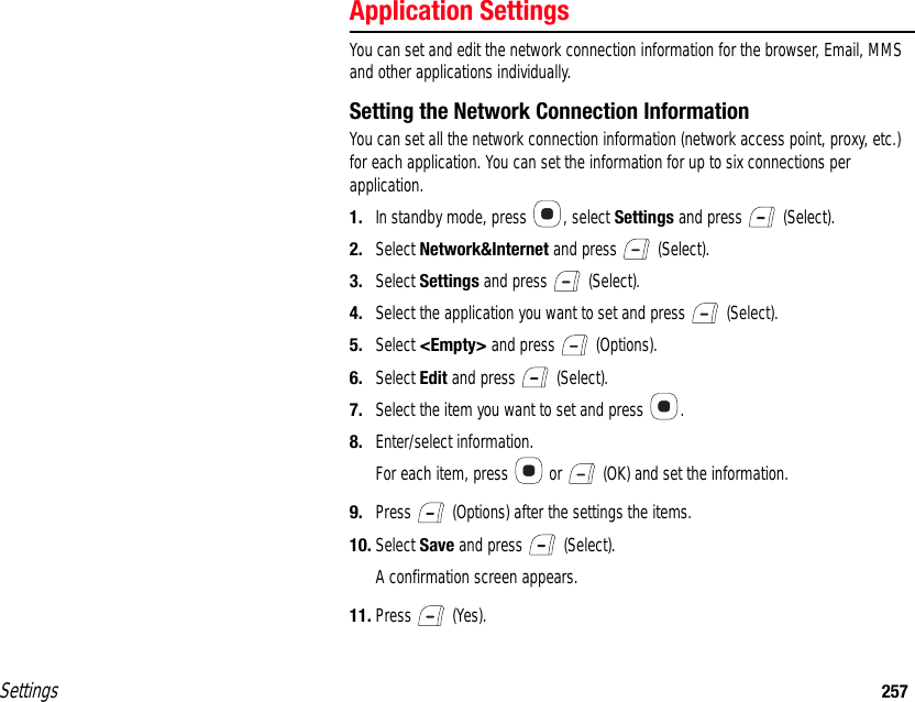 Settings 257Application SettingsYou can set and edit the network connection information for the browser, Email, MMS and other applications individually.Setting the Network Connection InformationYou can set all the network connection information (network access point, proxy, etc.) for each application. You can set the information for up to six connections per application.1. In standby mode, press  , select Settings and press   (Select).2. Select Network&amp;Internet and press   (Select).3. Select Settings and press   (Select).4. Select the application you want to set and press   (Select).5. Select &lt;Empty&gt; and press   (Options).6. Select Edit and press   (Select).7. Select the item you want to set and press  .8. Enter/select information.For each item, press   or   (OK) and set the information. 9. Press   (Options) after the settings the items.10. Select Save and press   (Select).A confirmation screen appears.11. Press  (Yes).