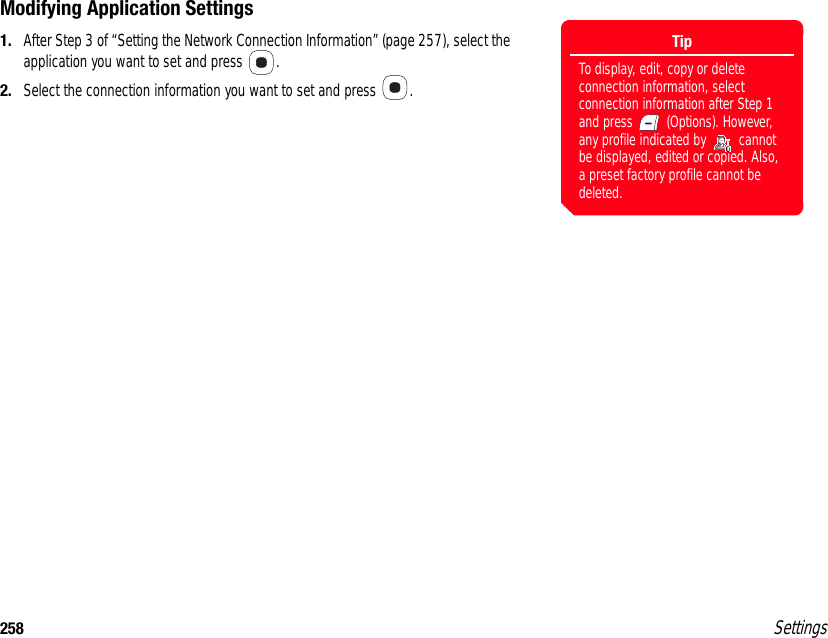 258 SettingsModifying Application Settings1. After Step 3 of “Setting the Network Connection Information” (page 257), select the application you want to set and press  .2. Select the connection information you want to set and press  .TipTo display, edit, copy or delete connection information, select connection information after Step 1 and press   (Options). However, any profile indicated by   cannot be displayed, edited or copied. Also, a preset factory profile cannot be deleted.