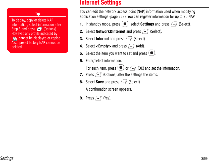 Settings 259Internet SettingsYou can edit the network access point (NAP) information used when modifying application settings (page 258). You can register information for up to 20 NAP.1. In standby mode, press  , select Settings and press   (Select).2. Select Network&amp;Internet and press   (Select).3. Select Internet and press   (Select).4. Select &lt;Empty&gt; and press   (Add).5. Select the item you want to set and press  .6. Enter/select information.For each item, press   or   (OK) and set the information. 7. Press   (Options) after the settings the items.8. Select Save and press   (Select).A confirmation screen appears.9. Press  (Yes).TipTo display, copy or delete NAP information, select information after Step 3 and press   (Options). However, any profile indicated by  cannot be displayed or copied. Also, preset factory NAP cannot be deleted.
