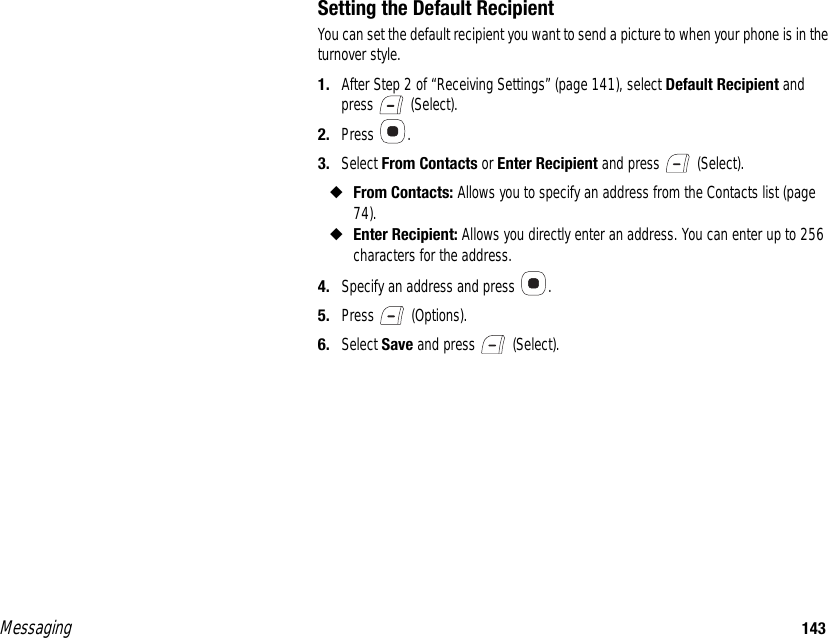 Messaging 143Setting the Default RecipientYou can set the default recipient you want to send a picture to when your phone is in the turnover style.1. After Step 2 of “Receiving Settings” (page 141), select Default Recipient and press  (Select). 2. Press . 3. Select From Contacts or Enter Recipient and press   (Select). ◆From Contacts: Allows you to specify an address from the Contacts list (page 74). ◆Enter Recipient: Allows you directly enter an address. You can enter up to 256 characters for the address.4. Specify an address and press  . 5. Press  (Options).6. Select Save and press   (Select).