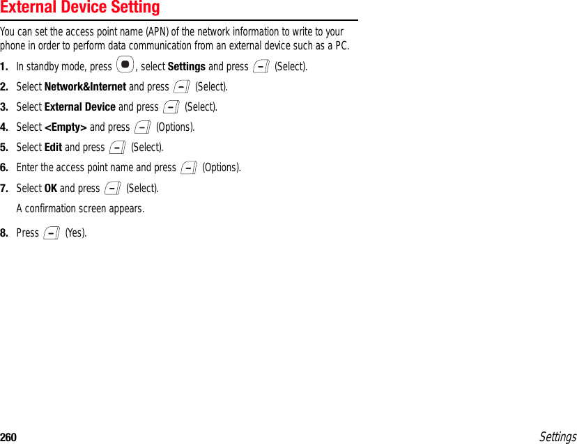 260 SettingsExternal Device SettingYou can set the access point name (APN) of the network information to write to your phone in order to perform data communication from an external device such as a PC.1. In standby mode, press  , select Settings and press   (Select).2. Select Network&amp;Internet and press   (Select).3. Select External Device and press   (Select).4. Select &lt;Empty&gt; and press   (Options).5. Select Edit and press   (Select).6. Enter the access point name and press   (Options).7. Select OK and press   (Select).A confirmation screen appears.8. Press  (Yes).