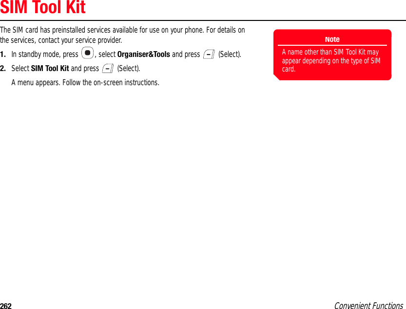 262 Convenient FunctionsSIM Tool KitThe SIM card has preinstalled services available for use on your phone. For details on the services, contact your service provider. 1. In standby mode, press  , select Organiser&amp;Tools and press   (Select). 2. Select SIM Tool Kit and press   (Select).A menu appears. Follow the on-screen instructions.NoteA name other than SIM Tool Kit may appear depending on the type of SIM card. 