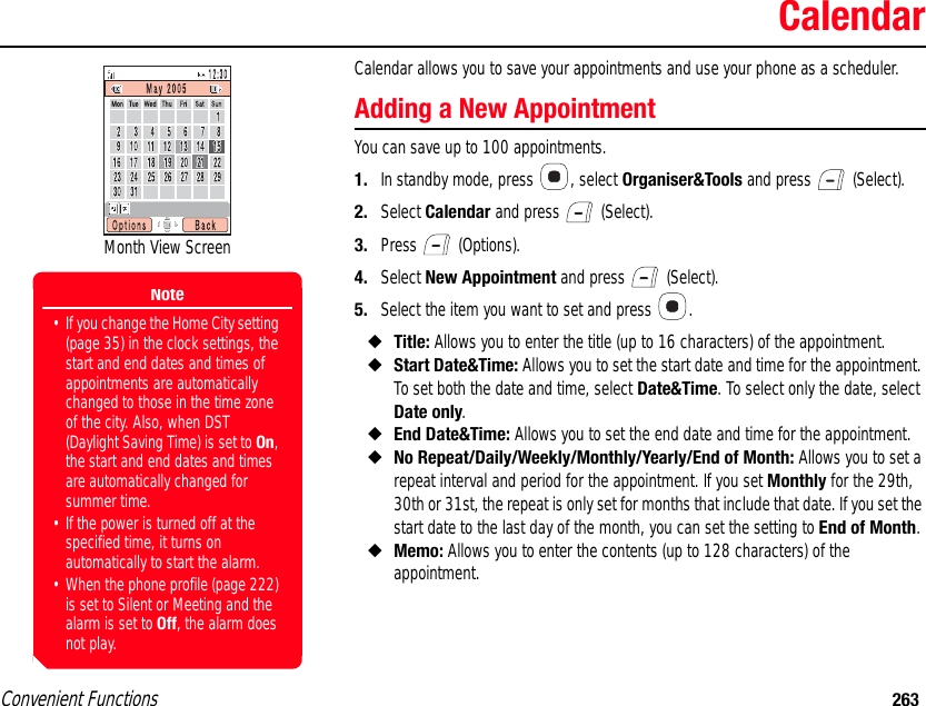 Convenient Functions 263CalendarCalendar allows you to save your appointments and use your phone as a scheduler. Adding a New AppointmentYou can save up to 100 appointments. 1. In standby mode, press  , select Organiser&amp;Tools and press   (Select). 2. Select Calendar and press   (Select). 3. Press  (Options). 4. Select New Appointment and press   (Select). 5. Select the item you want to set and press  .◆Title: Allows you to enter the title (up to 16 characters) of the appointment. ◆Start Date&amp;Time: Allows you to set the start date and time for the appointment. To set both the date and time, select Date&amp;Time. To select only the date, select Date only.◆End Date&amp;Time: Allows you to set the end date and time for the appointment. ◆No Repeat/Daily/Weekly/Monthly/Yearly/End of Month: Allows you to set a repeat interval and period for the appointment. If you set Monthly for the 29th, 30th or 31st, the repeat is only set for months that include that date. If you set the start date to the last day of the month, you can set the setting to End of Month.◆Memo: Allows you to enter the contents (up to 128 characters) of the appointment. Month View ScreenNote• If you change the Home City setting (page 35) in the clock settings, the start and end dates and times of appointments are automatically changed to those in the time zone of the city. Also, when DST (Daylight Saving Time) is set to On, the start and end dates and times are automatically changed for summer time.• If the power is turned off at the specified time, it turns on automatically to start the alarm.• When the phone profile (page 222) is set to Silent or Meeting and the alarm is set to Off, the alarm does not play.