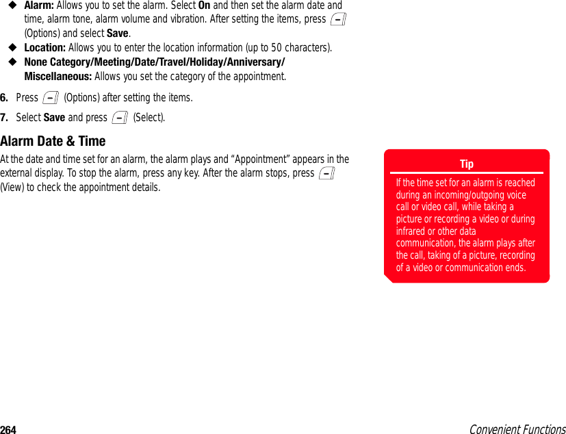 264 Convenient Functions◆Alarm: Allows you to set the alarm. Select On and then set the alarm date and time, alarm tone, alarm volume and vibration. After setting the items, press   (Options) and select Save.◆Location: Allows you to enter the location information (up to 50 characters).◆None Category/Meeting/Date/Travel/Holiday/Anniversary/Miscellaneous: Allows you set the category of the appointment. 6. Press   (Options) after setting the items. 7. Select Save and press   (Select). Alarm Date &amp; TimeAt the date and time set for an alarm, the alarm plays and “Appointment” appears in the external display. To stop the alarm, press any key. After the alarm stops, press   (View) to check the appointment details. TipIf the time set for an alarm is reached during an incoming/outgoing voice call or video call, while taking a picture or recording a video or during infrared or other data communication, the alarm plays after the call, taking of a picture, recording of a video or communication ends.