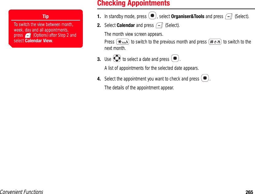 Convenient Functions 265Checking Appointments1. In standby mode, press  , select Organiser&amp;Tools and press   (Select). 2. Select Calendar and press   (Select).The month view screen appears.Press   to switch to the previous month and press   to switch to the next month. 3. Use   to select a date and press  .A list of appointments for the selected date appears.4. Select the appointment you want to check and press  .The details of the appointment appear.TipTo switch the view between month, week, day and all appointments, press   (Options) after Step 2 and select Calendar View. 
