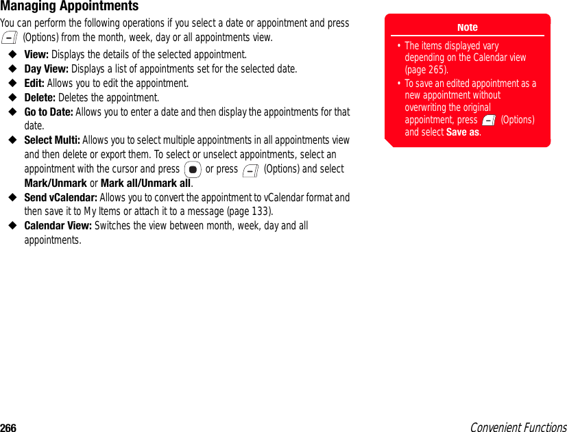 266 Convenient FunctionsManaging AppointmentsYou can perform the following operations if you select a date or appointment and press  (Options) from the month, week, day or all appointments view. ◆View: Displays the details of the selected appointment. ◆Day View: Displays a list of appointments set for the selected date. ◆Edit: Allows you to edit the appointment. ◆Delete: Deletes the appointment. ◆Go to Date: Allows you to enter a date and then display the appointments for that date. ◆Select Multi: Allows you to select multiple appointments in all appointments view and then delete or export them. To select or unselect appointments, select an appointment with the cursor and press   or press   (Options) and select Mark/Unmark or Mark all/Unmark all.◆Send vCalendar: Allows you to convert the appointment to vCalendar format and then save it to My Items or attach it to a message (page 133). ◆Calendar View: Switches the view between month, week, day and all appointments. Note• The items displayed vary depending on the Calendar view (page 265). • To save an edited appointment as a new appointment without overwriting the original appointment, press   (Options) and select Save as.