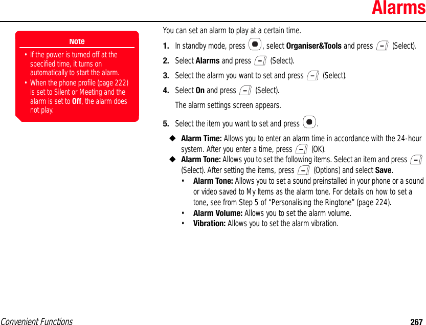 Convenient Functions 267AlarmsYou can set an alarm to play at a certain time. 1. In standby mode, press  , select Organiser&amp;Tools and press   (Select). 2. Select Alarms and press   (Select). 3. Select the alarm you want to set and press   (Select). 4. Select On and press   (Select).The alarm settings screen appears.5. Select the item you want to set and press  . ◆Alarm Time: Allows you to enter an alarm time in accordance with the 24-hour system. After you enter a time, press   (OK). ◆Alarm Tone: Allows you to set the following items. Select an item and press   (Select). After setting the items, press   (Options) and select Save.•Alarm Tone: Allows you to set a sound preinstalled in your phone or a sound or video saved to My Items as the alarm tone. For details on how to set a tone, see from Step 5 of “Personalising the Ringtone” (page 224). •Alarm Volume: Allows you to set the alarm volume. •Vibration: Allows you to set the alarm vibration. Note• If the power is turned off at the specified time, it turns on automatically to start the alarm. • When the phone profile (page 222) is set to Silent or Meeting and the alarm is set to Off, the alarm does not play. 