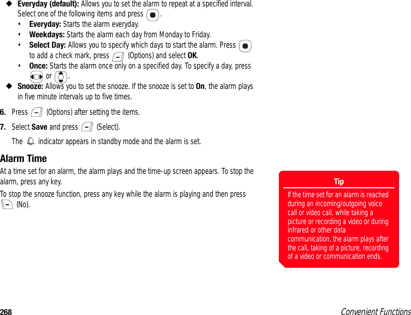 268 Convenient Functions◆Everyday (default): Allows you to set the alarm to repeat at a specified interval. Select one of the following items and press  . •Everyday: Starts the alarm everyday. •Weekdays: Starts the alarm each day from Monday to Friday. •Select Day: Allows you to specify which days to start the alarm. Press   to add a check mark, press   (Options) and select OK. •Once: Starts the alarm once only on a specified day. To specify a day, press  or  . ◆Snooze: Allows you to set the snooze. If the snooze is set to On, the alarm plays in five minute intervals up to five times. 6. Press   (Options) after setting the items. 7. Select Save and press   (Select).The   indicator appears in standby mode and the alarm is set. Alarm Time At a time set for an alarm, the alarm plays and the time-up screen appears. To stop the alarm, press any key. To stop the snooze function, press any key while the alarm is playing and then press  (No).TipIf the time set for an alarm is reached during an incoming/outgoing voice call or video call, while taking a picture or recording a video or during infrared or other data communication, the alarm plays after the call, taking of a picture, recording of a video or communication ends.