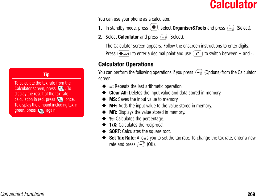 Convenient Functions 269CalculatorYou can use your phone as a calculator. 1. In standby mode, press  , select Organiser&amp;Tools and press   (Select). 2. Select Calculator and press   (Select).The Calculator screen appears. Follow the onscreen instructions to enter digits. Press   to enter a decimal point and use   to switch between + and -. Calculator Operations You can perform the following operations if you press   (Options) from the Calculator screen. ◆=: Repeats the last arithmetic operation. ◆Clear All: Deletes the input value and data stored in memory. ◆MS: Saves the input value to memory. ◆M+: Adds the input value to the value stored in memory. ◆MR: Displays the value stored in memory. ◆%: Calculates the percentage. ◆1/X: Calculates the reciprocal. ◆SQRT: Calculates the square root. ◆Set Tax Rate: Allows you to set the tax rate. To change the tax rate, enter a new rate and press   (OK).TipTo calculate the tax rate from the Calculator screen, press  . To display the result of the tax rate calculation in red, press   once. To display the amount including tax in green, press   again.