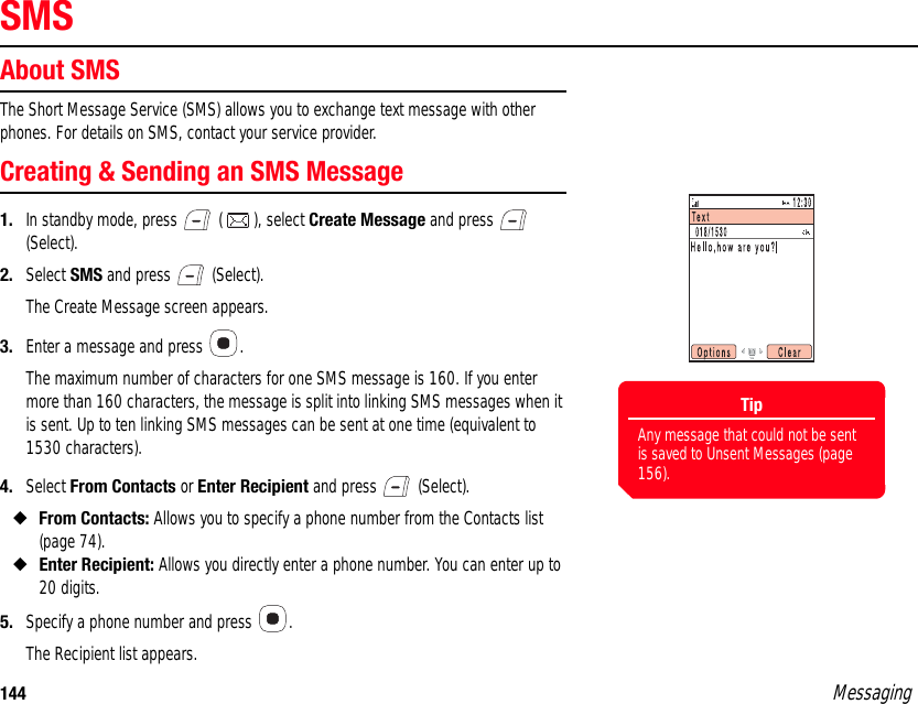 144 MessagingSMSAbout SMSThe Short Message Service (SMS) allows you to exchange text message with other phones. For details on SMS, contact your service provider. Creating &amp; Sending an SMS Message1. In standby mode, press   ( ), select Create Message and press   (Select). 2. Select SMS and press   (Select). The Create Message screen appears. 3. Enter a message and press  . The maximum number of characters for one SMS message is 160. If you enter more than 160 characters, the message is split into linking SMS messages when it is sent. Up to ten linking SMS messages can be sent at one time (equivalent to 1530 characters).4. Select From Contacts or Enter Recipient and press   (Select). ◆From Contacts: Allows you to specify a phone number from the Contacts list (page 74). ◆Enter Recipient: Allows you directly enter a phone number. You can enter up to 20 digits.5. Specify a phone number and press  . The Recipient list appears. TipAny message that could not be sent is saved to Unsent Messages (page 156).