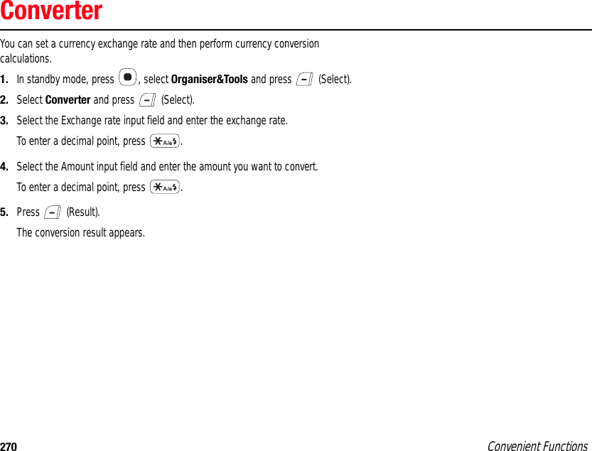 270 Convenient FunctionsConverterYou can set a currency exchange rate and then perform currency conversion calculations.1. In standby mode, press  , select Organiser&amp;Tools and press   (Select). 2. Select Converter and press   (Select). 3. Select the Exchange rate input field and enter the exchange rate.To enter a decimal point, press  .4. Select the Amount input field and enter the amount you want to convert.To enter a decimal point, press  .5. Press  (Result).The conversion result appears. 