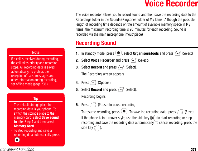 Convenient Functions 271Voice RecorderThe voice recorder allows you to record sound and then save the recording data to the Recordings folder in the Sounds&amp;Ringtones folder of My Items. Although the possible length of recording time depends on the amount of available memory space in My Items, the maximum recording time is 90 minutes for each recording. Sound is recorded via the main microphone (mouthpiece). Recording Sound1. In standby mode, press  , select Organiser&amp;Tools and press   (Select). 2. Select Voice Recorder and press   (Select).3. Select Record and press   (Select).The Recording screen appears.4. Press  (Options). 5. Select Record and press   (Select).Recording begins. 6. Press   (Pause) to pause recording. To resume recording, press  . To save the recording data, press   (Save).If the phone is in turnover style, use the side key ( ) to start recording or stop recording and save the recording data automatically. To cancel recording, press the side key ( ).NoteIf a call is received during recording, the call takes priority and recording stops. All recording data is saved automatically. To prohibit the reception of calls, messages and other information during recording, set offline mode (page 236). Tip• The default storage place for recording data is your phone. To switch the storage place to the memory card, select Save sound to after Step 4 and then select Memory Card.• To stop recording and save all recording data automatically, press .